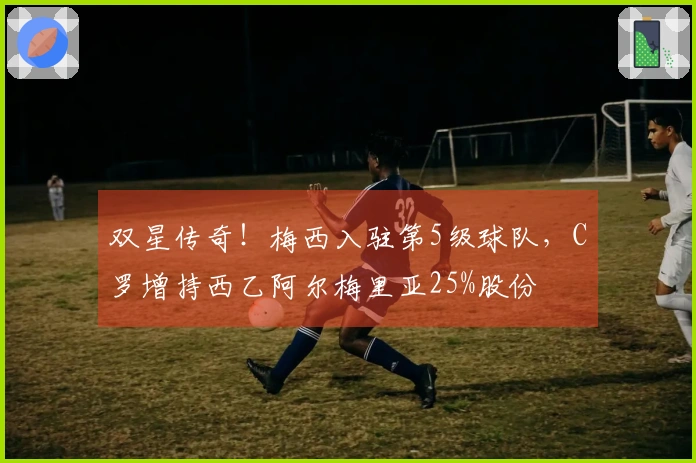 双星传奇！梅西入驻第5级球队，C罗增持西乙阿尔梅里亚25%股份