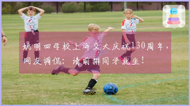 姚明回母校上海交大庆祝130周年，网友调侃：请前排同学就坐！