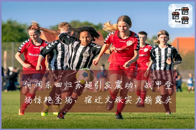 何润东回归苏超引发震动，战甲登场惊艳全场，宿迁文旅实力崭露头角