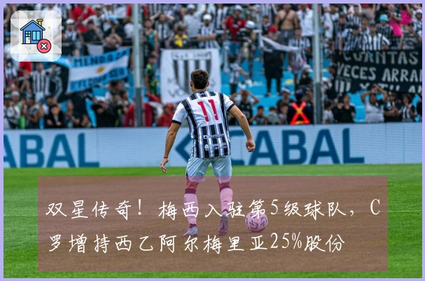 双星传奇！梅西入驻第5级球队，C罗增持西乙阿尔梅里亚25%股份