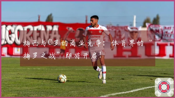 梅西与C罗的商业竞争：体育界的“梅罗之战”即将开启！