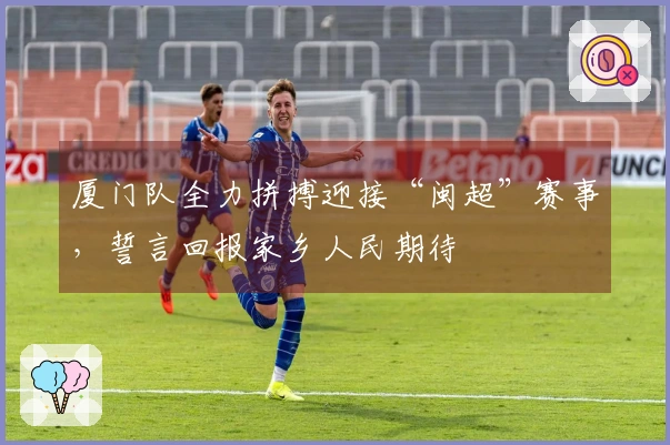 厦门队全力拼搏迎接“闽超”赛事，誓言回报家乡人民期待