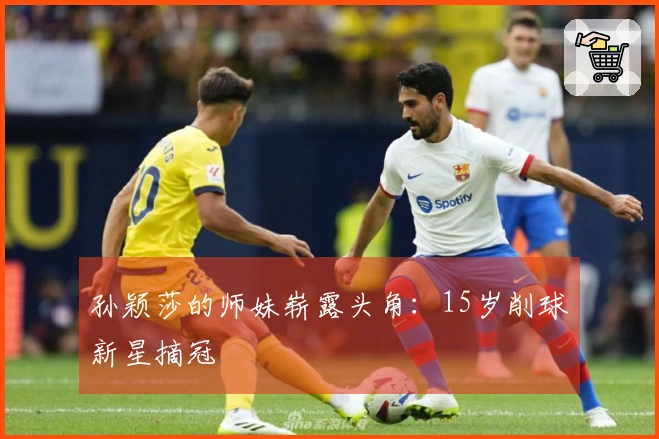 孙颖莎的师妹崭露头角：15岁削球新星摘冠