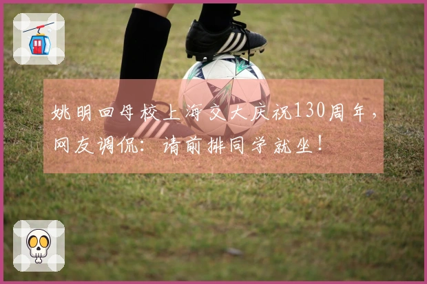 姚明回母校上海交大庆祝130周年，网友调侃：请前排同学就坐！