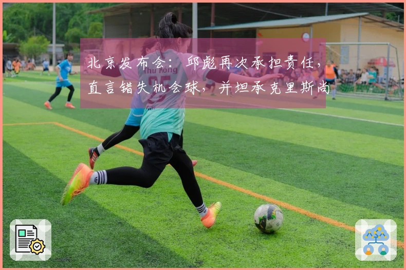 北京发布会：邱彪再次承担责任，直言错失机会球，并坦承克里斯尚未康复
