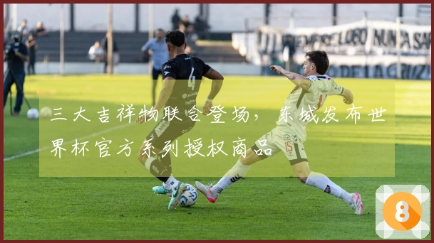 三大吉祥物联合登场，东城发布世界杯官方系列授权商品