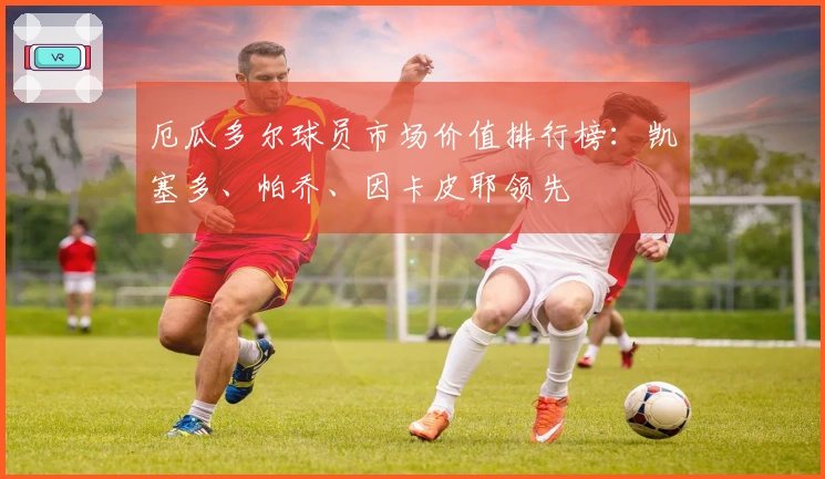 厄瓜多尔球员市场价值排行榜：凯塞多、帕乔、因卡皮耶领先