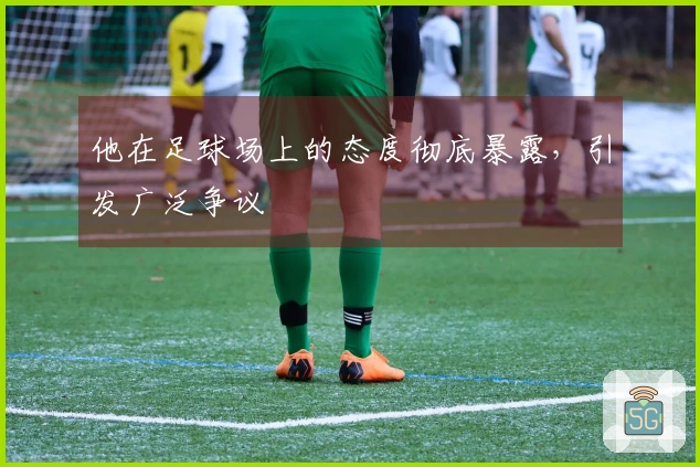 他在足球场上的态度彻底暴露，引发广泛争议
