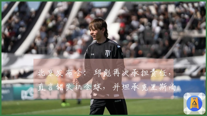 北京发布会：邱彪再次承担责任，直言错失机会球，并坦承克里斯尚未康复